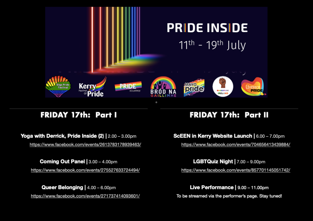 PRIDE INSIDE: 11th – 19th July

FRIDAY 17th

Yoga with Derrick Pride Inside (2) | 2.00 – 3.00pm
https://www.facebook.com/events/2613783178939463/

Coming Out | 3.00 – 4.00pm
https://www.facebook.com/events/275527633724494/

Queer Belonging | 4.00 – 6.00pm
https://www.facebook.com/events/271737414093601/

ScEEN in Kerry Website Launch | 6.00 – 7.00pm
https://www.facebook.com/events/704656413439884/

LGBTQuiz Night | 19:00 – 21:00
https://www.facebook.com/events/857701145051742/

Live Performance | 21:00 – 23:00
To be streamed via the Performer's Facebook Page and social media. Stay tuned.