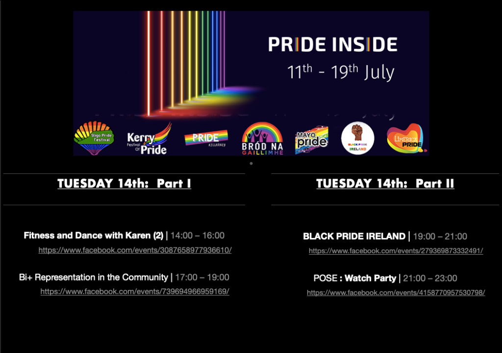 PRIDE INSIDE: 11th – 19th July

Logos from Sligo Pride Festival, Kerry Pride, Killarney Pride, Galway Community Pride, Mayo Pride, Black Pride Ireland, Limerick LGBTQ Pride

TUESDAY 14th:  Part 1

Fitness and Dance with Karen (2)  |  14:00 – 16:00 
https://www.facebook.com/events/3087658977936610/

Bi+ Representation in the Community | 17:00 – 19:00
https://www.facebook.com/events/739694966959169/

TUESDAY 14th: Part 2

Black Pride Ireland | 19:00 – 21:00
https://www.facebook.com/events/279369873332491/

Pose: Watch Party | 21:00 – 23:00
https://www.facebook.com/events/4158770957530798/