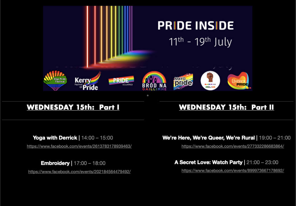 PRIDE INSIDE: 11th - 19th July

Pride logos for Sligo Pride Festival, Kerry Pride, Killarney Pride, Galway Community Pride, Mayo Pride, Black Pride Ireland, Limerick LGBTQ Pride

WEDNESDAY 15th: Part 1

Yoga with Derrick Pride Inside (1) | 14:00 – 15:00
https://www.facebook.com/events/2613783178939463/

Embroidery | 17:00 – 18:00
https://www.facebook.com/events/202184564479492/

WEDNESDAY 15th: Part 2

We’re Here, We’re Queer, We’re Rural | 19:00 – 21:00
https://www.facebook.com/events/277332286683864/

A Secret Love: Watch Party | 21:00 –23:00
https://www.facebook.com/events/899973667178692/